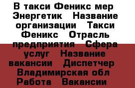В такси Феникс мер. Энергетик › Название организации ­ Такси Феникс › Отрасль предприятия ­ Сфера услуг › Название вакансии ­ Диспетчер - Владимирская обл. Работа » Вакансии   